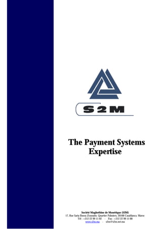 The Payment Systems
Expertise
Société Maghrébine de Monétique (S2M)
17, Rue Saria Ibnou Zounaïm. Quartier Palmiers. 20100 Casablanca. Maroc
Tél : +212 22 99 11 02 - Fax : +212 22 99 11 00
www.s2m.ma - s2m@s2m.net.ma
 
