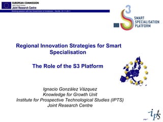 page  Ignacio González Vázquez Knowledge for Growth Unit Institute for Prospective Technological Studies (IPTS) Joint Research Centre Regional Innovation Strategies for Smart  Specialisation  The Role of the S3 Platform   