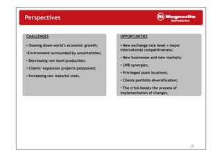 Perspectives
CHALLENGES OPPORTUNITIES
• Slowing down world’s economic growth;
•Environment surrounded by uncertainties;
• Decreasing raw steel production;
• New exchange rate level = major
international competitiveness;
• New businesses and new markets;
• Decreasing raw steel production;
• Clients’ expansion projects postponed;
• Increasing raw material costs.
• LWB synergies;
• Privileged plant locations;
• Clients portfolio diversification;
• The crisis boosts the process of
implementation of changes.
15
 