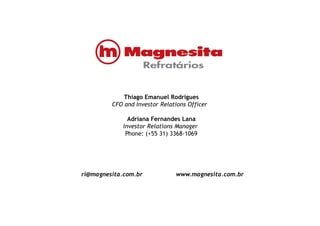 Thiago Emanuel Rodrigues
CFO and Investor Relations Officer
Adriana Fernandes Lana
Investor Relations Manager
Phone: (+55 31) 3368-1069
ri@magnesita.com.br www.magnesita.com.br
 