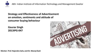 Strategy and Effectiveness of Advertisement
on emotion, sentiments and attitude of
consumer buying behaviour
Gaurav Singh
2013IPG-047
ABV- Indian Institute of Information Technology and Management Gwalior
Mentor: Prof. Rajendra Sahu and Dr. Manoj Dash
 
