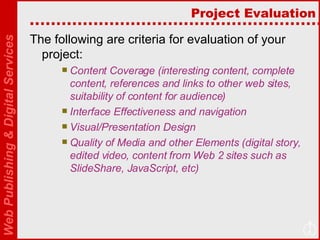 Project Evaluation The following are criteria for evaluation of your project: Content Coverage (interesting content, complete content, references and links to other web sites, suitability of content for audience)  Interface Effectiveness and navigation Visual/Presentation Design Quality of Media and other Elements (digital story, edited video, content from Web 2 sites such as SlideShare, JavaScript, etc) 