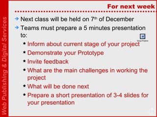 For next week Next class will be held on 7 th  of December Teams must prepare a 5 minutes presentation to: Inform about current stage of your project Demonstrate your Prototype Invite feedback What are the main challenges in working the project What will be done next Prepare a short presentation of 3-4 slides for your presentation  