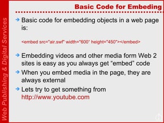 Basic Code for Embeding Basic code for embedding objects in a web page is: <embed src="air.swf" width="600“ height="450"></embed> Embedding videos and other media form Web 2 sites is easy as you always get “embed” code When you embed media in the page, they are always external Lets try to get something from  http://www.youtube.com   