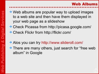 Web Albums Web albums are popular way to upload images to a web site and then have them displayed in your web page as a slideshow Check Picassa from http://picasa.google.com/ Check Flickr from http://flickr.com/ Alos you can try  http://www.slideroll.com/   There are many others, just search for “free web album” in Google 