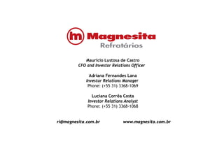 Maurício Lustosa de CastroMaurício Lustosa de Castro
CFO and Investor Relations Officer
Adriana Fernandes Lana
Investor Relations Manager
Phone: (+55 31) 3368-1069
Luciana Corrêa CostaLuciana Corrêa Costa
Investor Relations Analyst
Phone: (+55 31) 3368-1068
ri@magnesita.com.br www.magnesita.com.br
 