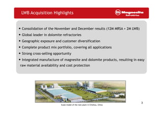 LWB Acquisition Highlights
• Consolidation of the November and December results (12M MRSA + 2M LWB)
• Global leader in dolomite refractories
• Geographic exposure and customer diversification
• Complete product mix portfolio, covering all applications
• Strong cross-selling opportunity
• Integrated manufacture of magnesite and dolomite products, resulting in easy
raw material availability and cost protection
3
Scale model of the new plant in Chizhou, China
 