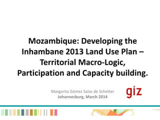 Mozambique: Developing the 
Inhambane 2013 Land Use Plan – 
Territorial Macro-Logic, 
Participation and Capacity building. 
Margarita Gómez Salas de Schetter 
Johannesburg, March 2014 
 