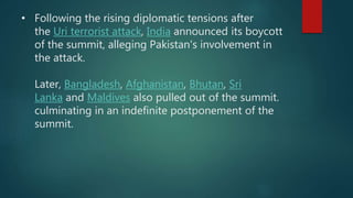 • Following the rising diplomatic tensions after
the Uri terrorist attack, India announced its boycott
of the summit, alleging Pakistan's involvement in
the attack.
Later, Bangladesh, Afghanistan, Bhutan, Sri
Lanka and Maldives also pulled out of the summit.
culminating in an indefinite postponement of the
summit.
 