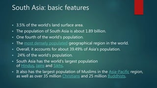 South Asia: basic features
 3.5% of the world's land surface area.
 The population of South Asia is about 1.89 billion.
 One fourth of the world's population.
 The most densely populated geographical region in the world.
 Overall, it accounts for about 39.49% of Asia's population.
 24% of the world's population.
 South Asia has the world's largest population
of Hindus, Jains and Sikhs.
 It also has the largest population of Muslims in the Asia-Pacific region,
as well as over 35 million Christians and 25 million Buddhists.
 