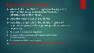 INDO-CENTRIC REGION:
 Where India is central to its geographically and in
terms of the socio-cultural and economic
infrastructure of the region.
 India the major actor of South Asia
 India has a great role in South Asia in terms of
its promoting regionalism, power position , security,
hegemony.
 75 percent of the region's population.
 63 percent of its total area and 78 percent of its gross
domestic product.
 South Asia is an Indo-centric region.
 UNBALANCE AND ASYMMETRIC POWER STRUCTURE
 