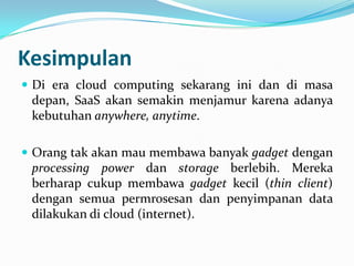 Kesimpulan
 Di era cloud computing sekarang ini dan di masa
depan, SaaS akan semakin menjamur karena adanya
kebutuhan anywhere, anytime.
 Orang tak akan mau membawa banyak gadget dengan
processing power dan storage berlebih. Mereka
berharap cukup membawa gadget kecil (thin client)
dengan semua permrosesan dan penyimpanan data
dilakukan di cloud (internet).
 