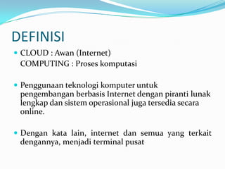 DEFINISI
 CLOUD : Awan (Internet)
COMPUTING : Proses komputasi
 Penggunaan teknologi komputer untuk
pengembangan berbasis Internet dengan piranti lunak
lengkap dan sistem operasional juga tersedia secara
online.
 Dengan kata lain, internet dan semua yang terkait
dengannya, menjadi terminal pusat
 