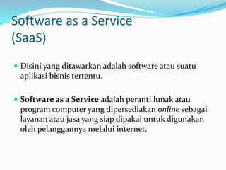 Software as a Service
(SaaS)
 Disini yang ditawarkan adalah software atau suatu
aplikasi bisnis tertentu.
 Software as a Service adalah peranti lunak atau
program computer yang dipersediakan online sebagai
layanan atau jasa yang siap dipakai untuk digunakan
oleh pelanggannya melalui internet.
 