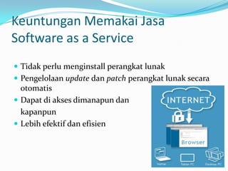 Keuntungan Memakai Jasa
Software as a Service
 Tidak perlu menginstall perangkat lunak
 Pengelolaan update dan patch perangkat lunak secara
otomatis
 Dapat di akses dimanapun dan
kapanpun
 Lebih efektif dan efisien
 