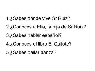 1.¿Sabes dónde vive Sr Ruiz?
2.¿Conoces a Elia, la hija de Sr Ruiz?
3.¿Sabes hablar español?
4.¿Conoces el libro El Quijote?
5.¿Sabes bailar danza?
 
