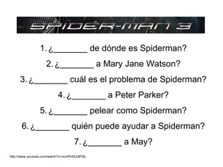 1. ¿_______ de dónde es Spiderman?
                    2. ¿_______ a Mary Jane Watson?
     3. ¿_______ cuál es el problema de Spiderman?
                          4. ¿_______ a Peter Parker?
                5. ¿_______ pelear como Spiderman?
      6. ¿_______ quién puede ayudar a Spiderman?
                                   7. ¿_______ a May?
http://www.youtube.com/watch?v=vcmPnDUdPGk
 