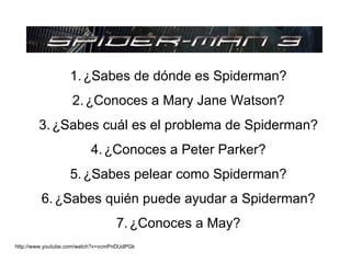 1. ¿Sabes de dónde es Spiderman?
                    2. ¿Conoces a Mary Jane Watson?
        3. ¿Sabes cuál es el problema de Spiderman?
                          4. ¿Conoces a Peter Parker?
                   5. ¿Sabes pelear como Spiderman?
         6. ¿Sabes quién puede ayudar a Spiderman?
                                   7. ¿Conoces a May?
http://www.youtube.com/watch?v=vcmPnDUdPGk
 
