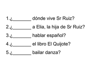 1.¿_______ dónde vive Sr Ruiz?
2.¿_______ a Elia, la hija de Sr Ruiz?
3.¿_______ hablar español?
4.¿_______ el libro El Quijote?
5.¿_______ bailar danza?
 