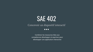 SAE 402
Concevoir un dispositif interactif
Combiner les ressources liées aux
compétences développer et exprimer pour
développer une application interactive
 
