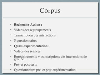 Corpus
• Recherche-Action :
• Vidéos des regroupements
• Transcription des interactions
• 5 questionnaires
• Quasi-expérimentation :
• Vidéos des séances
• Enregistrements + transcriptions des interactions de
groupe
• Pré- et post-tests
• Questionnaires pré- et post-expérimentation
12

 