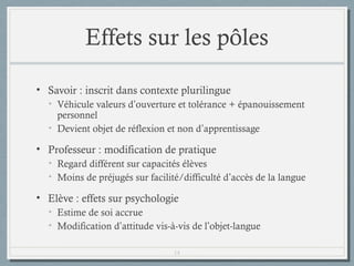 Effets sur les pôles
• Savoir : inscrit dans contexte plurilingue
• Véhicule valeurs d’ouverture et tolérance + épanouissement
personnel
• Devient objet de réflexion et non d’apprentissage

• Professeur : modification de pratique
• Regard différent sur capacités élèves
• Moins de préjugés sur facilité/difficulté d’accès de la langue

• Elève : effets sur psychologie
• Estime de soi accrue
• Modification d’attitude vis-à-vis de l’objet-langue
14

 
