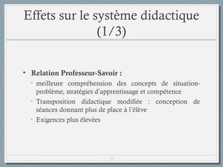 Effets sur le système didactique
(1/3)
• Relation Professeur-Savoir :
• meilleure compréhension des concepts de situationproblème, stratégies d’apprentissage et compétence
• Transposition didactique modifiée : conception de
séances donnant plus de place à l’élève
• Exigences plus élevées

15

 