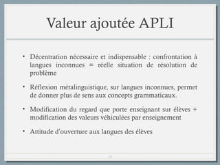 Valeur ajoutée APLI
• Décentration nécessaire et indispensable : confrontation à
langues inconnues = réelle situation de résolution de
problème
• Réflexion métalinguistique, sur langues inconnues, permet
de donner plus de sens aux concepts grammaticaux.
• Modification du regard que porte enseignant sur élèves +
modification des valeurs véhiculées par enseignement
• Attitude d’ouverture aux langues des élèves

18

 