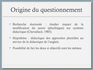 Origine du questionnement
• Recherche doctorale : étudier impact de la
modification du savoir (plurilingue) sur système
didactique (Chevallard, 1985).
• Hypothèse : la didactique des approches plurielles (à
travers les Approches Plurielles fondées sur des
Langues Inconnues ou APLI) est au service de la
didactique de l’anglais.
• Possibilité de lier les deux si objectifs sont les mêmes.

2

 