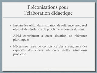 Préconisations pour
l’élaboration didactique
- Inscrire les APLI dans situation de référence, avec réel
objectif de résolution de problème = donner du sens.
- APLI contribuent à créer situation de référence
plurilingues
- Nécessaire prise de conscience des enseignants des
capacités des élèves => créer réelles situationsproblème

21

 