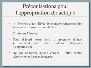 Préconisations pour
l’appropriation didactique
•

= Permettre aux élèves de prendre conscience des
stratégies et ressources mobilisées.

• Minimum 2 langues.
• Tout d’abord texte écrit
suffisamment clair pour
d’apprentissage

: nécessité d’input
mobiliser stratégies

• Ne pas annoncer langue étudiée : lutter contre
stéréotypes et idées préconçues.
23

 