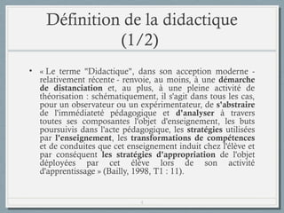 Définition de la didactique
(1/2)
• « Le terme "Didactique", dans son acception moderne relativement récente - renvoie, au moins, à une démarche
de distanciation et, au plus, à une pleine activité de
théorisation : schématiquement, il s'agit dans tous les cas,
pour un observateur ou un expérimentateur, de s'abstraire
de l'immédiateté pédagogique et d'analyser à travers
toutes ses composantes l'objet d'enseignement, les buts
poursuivis dans l'acte pédagogique, les stratégies utilisées
par l'enseignement, les transformations de compétences
et de conduites que cet enseignement induit chez l'élève et
par conséquent les stratégies d'appropriation de l'objet
déployées par cet élève lors de son activité
d'apprentissage » (Bailly, 1998, T1 : 11).

4

 