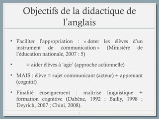 Objectifs de la didactique de
l’anglais
• Faciliter l’appropriation : « doter les élèves d’un
instrument de communication » (Ministère de
l’éducation nationale, 2007 : 5)
•

= aider élèves à ‘agir’ (approche actionnelle)

• MAIS : élève = sujet communicant (acteur) + apprenant
(cognitif)
• Finalité enseignement : maîtrise linguistique +
formation cognitive (Dabène, 1992 ; Bailly, 1998 ;
Deyrich, 2007 ; Chini, 2008).
6

 