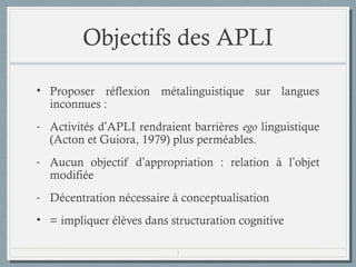 Objectifs des APLI
• Proposer réflexion métalinguistique sur langues
inconnues :
- Activités d’APLI rendraient barrières ego linguistique
(Guiora et Acton, 1979) plus perméables.
- Aucun objectif d’appropriation : relation à l’objet
modifiée
- Décentration nécessaire à conceptualisation
• = impliquer élèves dans structuration cognitive
7

 