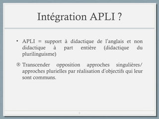 Intégration APLI ?
• APLI = support à didactique de l’anglais et non
didactique à part entière (didactique du
plurilinguisme)
® Transcender opposition approches singulières/
approches plurielles par réalisation d’objectifs qui leur
sont communs.

8

 