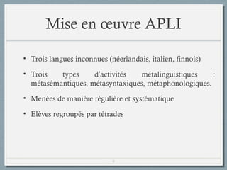 Mise en œuvre APLI
• Trois langues inconnues (néerlandais, italien, finnois)
• Trois
types
d’activités
métalinguistiques
:
métasémantiques, métasyntaxiques, métaphonologiques.
• Menées de manière régulière et systématique
• Elèves regroupés par tétrades

9

 