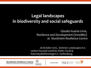 Legal landscapes
in biodiversity and social safeguards
                                                             .

                                Claudia Ituarte-Lima,
              Resilience and Development (SwedBio)
                       at Stockholm Resilience Centre


                 26 October 2012, Seminar: Landscapes in a
         carbon focused world by SIANI, Focali &
         Naturskyddsföreningen in Gothenburg
 