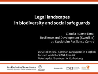.
Legal landscapes
in biodiversity and social safeguards
Claudia Ituarte-Lima,
Resilience and Development (SwedBio)
at Stockholm Resilience Centre
26 October 2012, Seminar: Landscapes in a carbon
focused world by SIANI, Focali &
Naturskyddsföreningen in Gothenburg
 