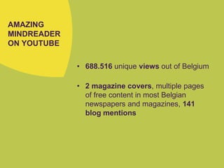 AMAZING
MINDREADER
ON YOUTUBE
• 688.516 unique views out of Belgium
• 2 magazine covers, multiple pages
of free content in most Belgian
newspapers and magazines, 141
blog mentions
 