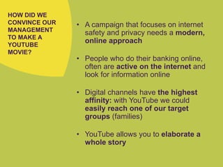 HOW DID WE
CONVINCE OUR
MANAGEMENT
TO MAKE A
YOUTUBE
MOVIE?
• A campaign that focuses on internet
safety and privacy needs a modern,
online approach
• People who do their banking online,
often are active on the internet and
look for information online
• Digital channels have the highest
affinity: with YouTube we could
easily reach one of our target
groups (families)
• YouTube allows you to elaborate a
whole story
 