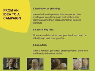 FROM AN
IDEA TO A
CAMPAIGN
1. Definition of phishing:
Internet criminals present themselves as bank
employees in order to push their victims into
communicating their personal internet banking
signature
2. Central key idea:
When a fraudster takes over your bank account, he
actually can take over your life
3. Execution:
Make a random guy a real phishing victim, clone him
and literally take over his life!
 