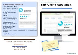 Modul nezávislého zákaznického hodnocení

 Co to je Safe Online Reputation?
                                                                             Safe Online Reputation
SAFE ONLINE REPUTATION
je nezávislý modul zákaznického
hodnocení, který sbírá, analyzuje
a zveřejňuje komentáře a
hodnocení od Vašich reálných
zákazníků.
WIDGET
Výsledky hodnocení můžete
zobrazit na Vašich internetových
stránkách ve formě widgetu,
který ukazuje stručnou verzi
výsledků a je neustále
aktualizovaný. Design widgetu
dokážeme individuálně
přizpůsobit vzhledu Vašich
internetových stránek!
Kliknutím na widget se
dostanete na stránku rozšířených výsledků, kde najdete veškerá hodnocení a
komentáře!

www.safeonlinereputation.cz




        Domluvte si nezávaznou osobní schůzku:
                                                                                                         Í
                                                                                                   ĚSÍČN
                          Kateřina Hanajová                                                  IJTE M ERZI
                                                                                       VYUŽ ACÍ V
                                                                                        TES TOV
                    k.hanajova@safeonlinereputation.cz                                             MA!
                        Tel:   +420 211 222 904                                              ZDAR

                        Mobil: +420 776 430 740


                                                                                                                        © Safe Shopping s.r.o.
 