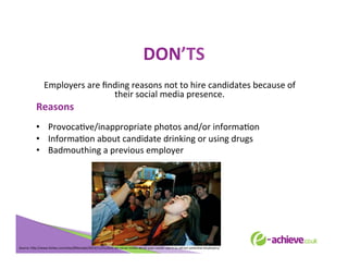 DON’TS	
  
	
  
Employers	
  are	
  ﬁnding	
  reasons	
  not	
  to	
  hire	
  candidates	
  because	
  of	
  
their	
  social	
  media	
  presence.	
  	
  

Reasons	
  

	
  

•  ProvocaBve/inappropriate	
  photos	
  and/or	
  informaBon	
  
•  InformaBon	
  about	
  candidate	
  drinking	
  or	
  using	
  drugs	
  
•  Badmouthing	
  a	
  previous	
  employer	
  
	
  
	
  
	
  
	
  

Source:	
  h<p://www.forbes.com/sites/85broads/2013/11/21/dont-­‐let-­‐social-­‐media-­‐derail-­‐your-­‐career-­‐use-­‐it-­‐to-­‐a<ract-­‐potenBal-­‐employers/	
  

 