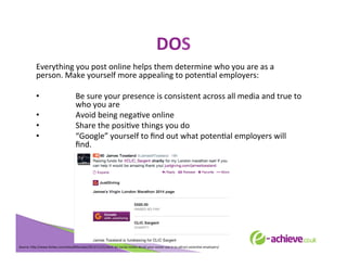DOS	
  
	
  

Everything	
  you	
  post	
  online	
  helps	
  them	
  determine	
  who	
  you	
  are	
  as	
  a	
  
person.	
  Make	
  yourself	
  more	
  appealing	
  to	
  potenBal	
  employers:	
  
	
  
• 
Be	
  sure	
  your	
  presence	
  is	
  consistent	
  across	
  all	
  media	
  and	
  true	
  to	
  
who	
  you	
  are	
  
• 
Avoid	
  being	
  negaBve	
  online	
  
• 
Share	
  the	
  posiBve	
  things	
  you	
  do	
  
• 
“Google”	
  yourself	
  to	
  ﬁnd	
  out	
  what	
  potenBal	
  employers	
  will	
  
ﬁnd.	
  	
  
	
  
	
  
	
  
	
  

Source:	
  h<p://www.forbes.com/sites/85broads/2013/11/21/dont-­‐let-­‐social-­‐media-­‐derail-­‐your-­‐career-­‐use-­‐it-­‐to-­‐a<ract-­‐potenBal-­‐employers/	
  

 