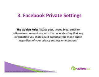 3.	
  Facebook	
  Private	
  Se?ngs	
  
	
  
The	
  Golden	
  Rule:	
  Always	
  post,	
  tweet,	
  blog,	
  email	
  or	
  
otherwise	
  communicate	
  with	
  the	
  understanding	
  that	
  any	
  
informaBon	
  you	
  share	
  could	
  potenBally	
  be	
  made	
  public	
  
regardless	
  of	
  your	
  privacy	
  seLngs	
  or	
  intenBons.	
  
	
  
	
  

Source:	
  h<p://www.slideshare.net/NavalOPSEC/facebook-­‐privacy-­‐seLngs-­‐updated-­‐february-­‐2014	
  
	
  

 