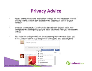 Privacy	
  Advice	
  
	
  

• 

Access	
  to	
  the	
  privacy	
  and	
  applicaBon	
  seLngs	
  for	
  your	
  Facebook	
  account	
  
clicking	
  on	
  the	
  padlock	
  icon	
  located	
  in	
  the	
  upper	
  right	
  corner	
  of	
  your	
  
window	
  

• 

Who	
  can	
  see	
  my	
  stuﬀ?	
  Modify	
  who	
  is	
  able	
  to	
  view	
  all	
  your	
  posts.	
  Any	
  
changes	
  to	
  this	
  seLng	
  only	
  apply	
  to	
  posts	
  you	
  make	
  aXer	
  you	
  have	
  set	
  this	
  
seLng	
  

• 

You	
  also	
  have	
  the	
  opBon	
  to	
  set	
  privacy	
  seLngs	
  for	
  individual	
  posts	
  you	
  
make.	
  And	
  you	
  can	
  change	
  the	
  privacy	
  seLng	
  of	
  a	
  past	
  post	
  anyBme	
  
	
  
	
  
	
  
	
  

Source:	
  h<p://www.slideshare.net/NavalOPSEC/facebook-­‐privacy-­‐seLngs-­‐updated-­‐february-­‐2014	
  
	
  

 