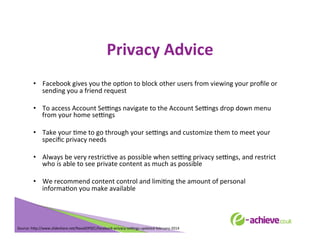 Privacy	
  Advice	
  
•  Facebook	
  gives	
  you	
  the	
  opBon	
  to	
  block	
  other	
  users	
  from	
  viewing	
  your	
  proﬁle	
  or	
  
sending	
  you	
  a	
  friend	
  request	
  
•  To	
  access	
  Account	
  SeLngs	
  navigate	
  to	
  the	
  Account	
  SeLngs	
  drop	
  down	
  menu	
  
from	
  your	
  home	
  seLngs	
  
•  Take	
  your	
  Bme	
  to	
  go	
  through	
  your	
  seLngs	
  and	
  customize	
  them	
  to	
  meet	
  your	
  
speciﬁc	
  privacy	
  needs	
  
•  Always	
  be	
  very	
  restricBve	
  as	
  possible	
  when	
  seLng	
  privacy	
  seLngs,	
  and	
  restrict	
  
who	
  is	
  able	
  to	
  see	
  private	
  content	
  as	
  much	
  as	
  possible	
  
•  We	
  recommend	
  content	
  control	
  and	
  limiBng	
  the	
  amount	
  of	
  personal	
  
informaBon	
  you	
  make	
  available	
  
	
  
	
  
	
  
	
  

Source:	
  h<p://www.slideshare.net/NavalOPSEC/facebook-­‐privacy-­‐seLngs-­‐updated-­‐february-­‐2014	
  
	
  

 