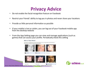 Privacy	
  Advice	
  
•  Do	
  not	
  enable	
  the	
  facial	
  recogniBon	
  feature	
  on	
  Facebook	
  
•  Restrict	
  your	
  friends’	
  ability	
  to	
  tag	
  you	
  in	
  photos	
  and	
  never	
  share	
  your	
  locaBons	
  
•  Provide	
  as	
  li<le	
  personal	
  informaBon	
  as	
  possible	
  
•  If	
  your	
  mobile	
  is	
  lost	
  or	
  stolen,	
  you	
  can	
  log	
  out	
  of	
  your	
  Facebook	
  mobile	
  app	
  
from	
  the	
  desktop	
  website	
  
•  From	
  the	
  App	
  SeLng	
  page	
  you	
  can	
  view	
  and	
  manage	
  applicaBons	
  (such	
  as	
  
games)	
  that	
  can	
  access	
  your	
  proﬁle.	
  Periodically	
  check	
  this	
  seLng	
  
	
  
	
  
	
  
	
  

Source:	
  h<p://www.slideshare.net/NavalOPSEC/facebook-­‐privacy-­‐seLngs-­‐updated-­‐february-­‐2014	
  
	
  

 