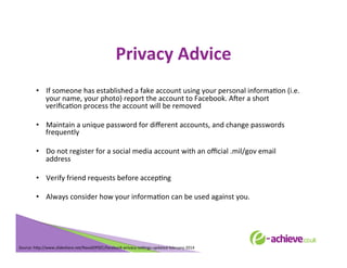Privacy	
  Advice	
  
•  If	
  someone	
  has	
  established	
  a	
  fake	
  account	
  using	
  your	
  personal	
  informaBon	
  (i.e.	
  
your	
  name,	
  your	
  photo)	
  report	
  the	
  account	
  to	
  Facebook.	
  AXer	
  a	
  short	
  
veriﬁcaBon	
  process	
  the	
  account	
  will	
  be	
  removed	
  
•  Maintain	
  a	
  unique	
  password	
  for	
  diﬀerent	
  accounts,	
  and	
  change	
  passwords	
  
frequently	
  
•  Do	
  not	
  register	
  for	
  a	
  social	
  media	
  account	
  with	
  an	
  oﬃcial	
  .mil/gov	
  email	
  
address	
  
•  Verify	
  friend	
  requests	
  before	
  accepBng	
  
•  Always	
  consider	
  how	
  your	
  informaBon	
  can	
  be	
  used	
  against	
  you.	
  
	
  
	
  
	
  
	
  

Source:	
  h<p://www.slideshare.net/NavalOPSEC/facebook-­‐privacy-­‐seLngs-­‐updated-­‐february-­‐2014	
  
	
  

 