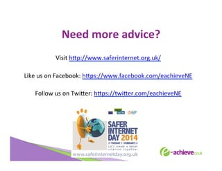 Need	
  more	
  advice?	
  
	
  
Visit	
  h<p://www.saferinternet.org.uk/	
  
	
  
Like	
  us	
  on	
  Facebook:	
  h<ps://www.facebook.com/eachieveNE	
  
	
  
Follow	
  us	
  on	
  Twi<er:	
  h<ps://twi<er.com/eachieveNE	
  
	
  
	
  
	
  

 